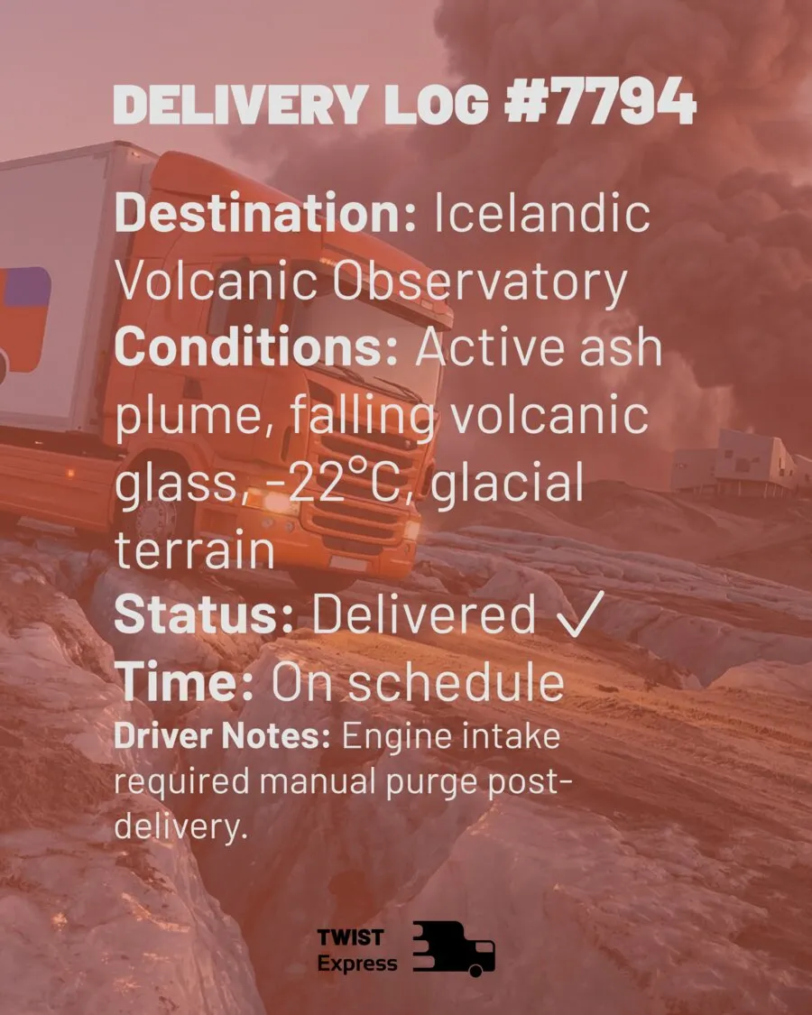 Delivery Log #7794 — Icelandic Volcanic Observatory. Conditions: active ash plume, falling volcanic glass, -22°C, glacial terrain. Status: delivered, on schedule.